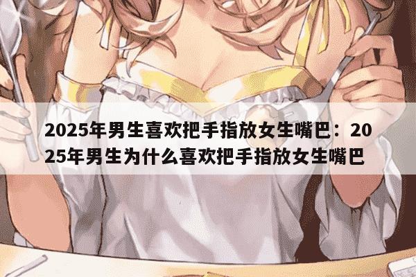 2025年男生喜欢把手指放女生嘴巴：2025年男生为什么喜欢把手指放女生嘴巴